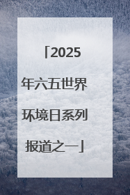 2025年六五世界环境日系列报道之一